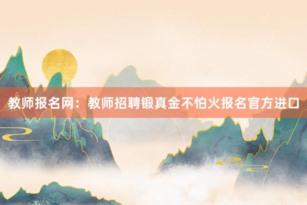 教师报名网：教师招聘锻真金不怕火报名官方进口