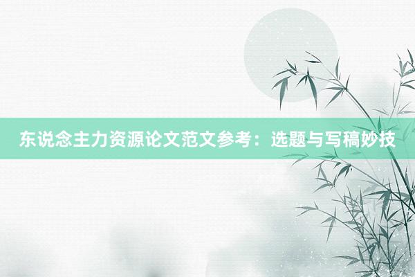 东说念主力资源论文范文参考：选题与写稿妙技